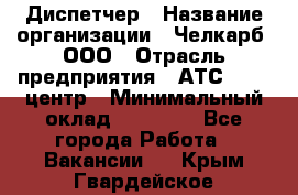 Диспетчер › Название организации ­ Челкарб, ООО › Отрасль предприятия ­ АТС, call-центр › Минимальный оклад ­ 18 000 - Все города Работа » Вакансии   . Крым,Гвардейское